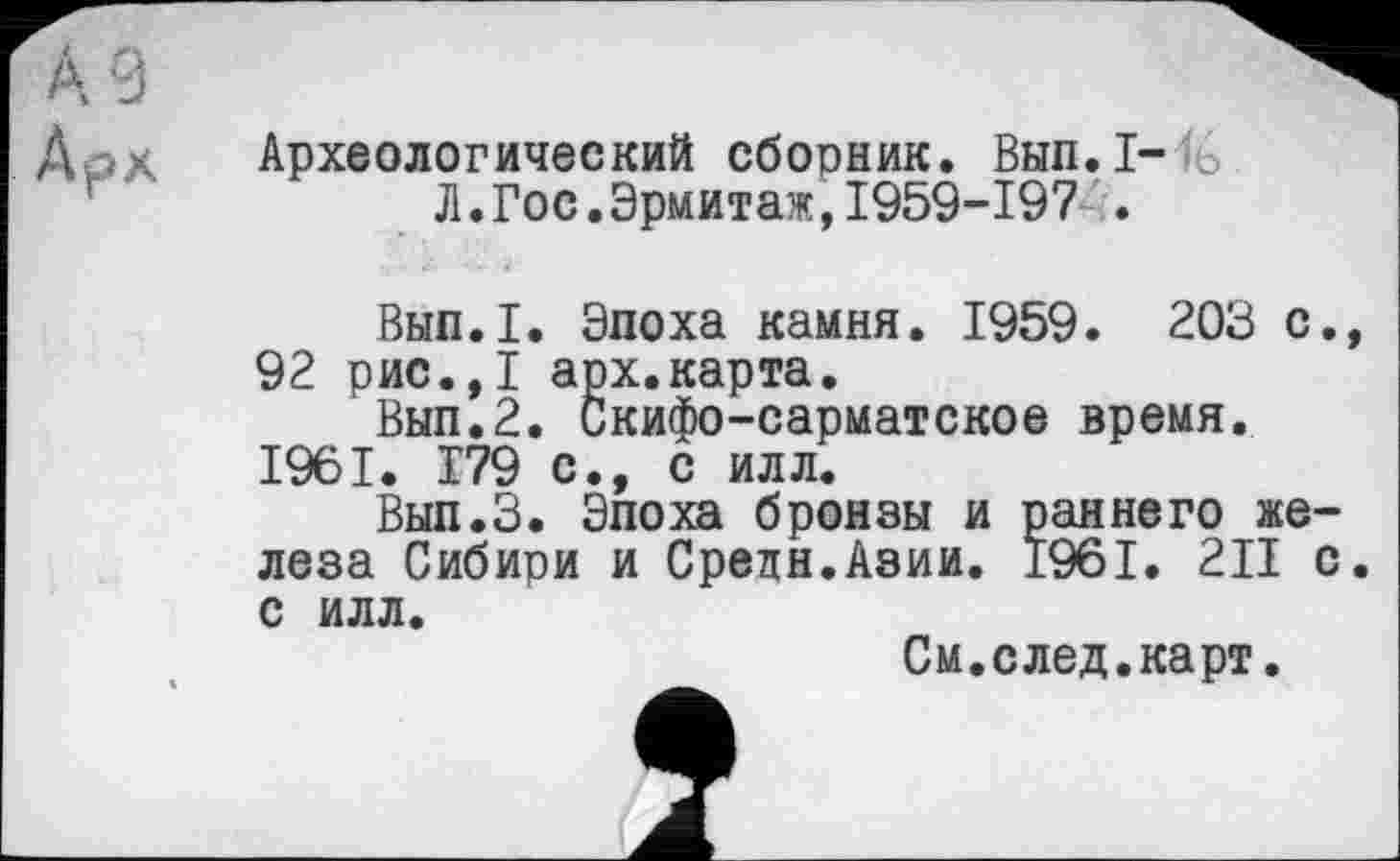 ﻿А 9
Д >. Археологический сборник. Вып.1-Л.Гос.Эрмитаж,I959-I97 .
Вып.1. Эпоха камня. 1959. 203 с., 92 рис.,1 арх.карта.
Вып.2. Скифо-сарматское время. 1961. 179 с., с илл.
Вып.З. Эпоха бронзы и раннего железа Сибири и Средн.Азии. 1961. 2II с. с илл.
См.след.карт.